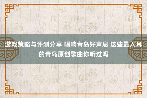 游戏策略与评测分享 唱响青岛好声息 这些最入耳的青岛原创歌曲你听过吗