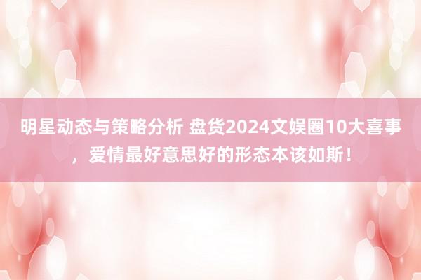 明星动态与策略分析 盘货2024文娱圈10大喜事，爱情最好意思好的形态本该如斯！