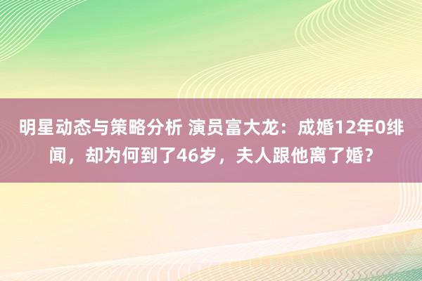 明星动态与策略分析 演员富大龙：成婚12年0绯闻，却为何到了46岁，夫人跟他离了婚？