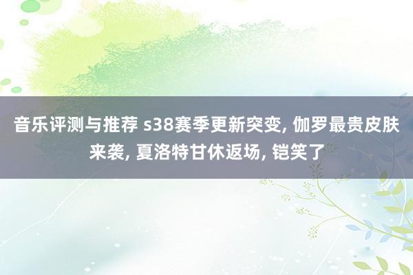 音乐评测与推荐 s38赛季更新突变, 伽罗最贵皮肤来袭, 夏洛特甘休返场, 铠笑了