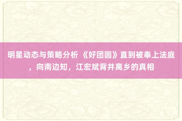 明星动态与策略分析 《好团圆》直到被奉上法庭，向南边知，江宏斌背井离乡的真相