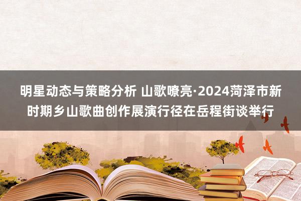 明星动态与策略分析 山歌嘹亮·2024菏泽市新时期乡山歌曲创作展演行径在岳程街谈举行