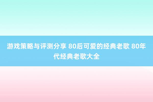 游戏策略与评测分享 80后可爱的经典老歌 80年代经典老歌大全