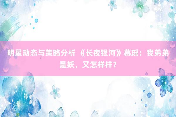 明星动态与策略分析 《长夜银河》慕瑶：我弟弟是妖，又怎样样？