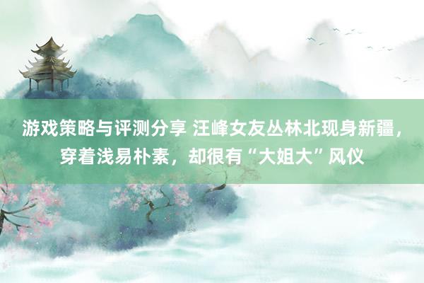 游戏策略与评测分享 汪峰女友丛林北现身新疆，穿着浅易朴素，却很有“大姐大”风仪