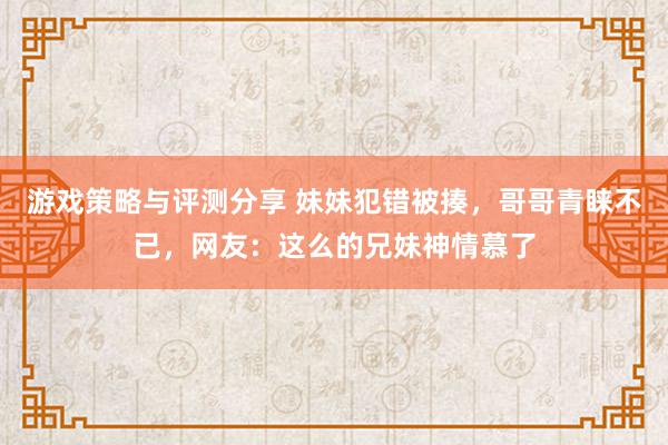 游戏策略与评测分享 妹妹犯错被揍，哥哥青睐不已，网友：这么的兄妹神情慕了