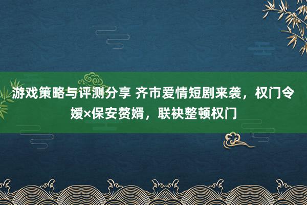 游戏策略与评测分享 齐市爱情短剧来袭，权门令嫒×保安赘婿，联袂整顿权门