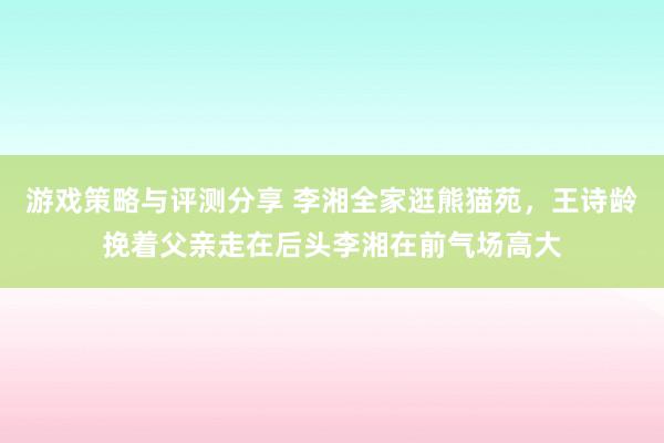 游戏策略与评测分享 李湘全家逛熊猫苑，王诗龄挽着父亲走在后头李湘在前气场高大