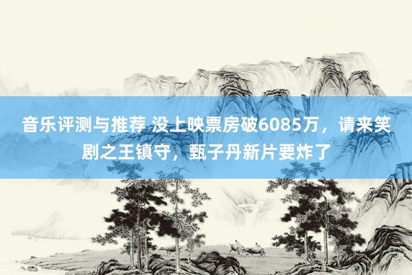 音乐评测与推荐 没上映票房破6085万，请来笑剧之王镇守，甄子丹新片要炸了