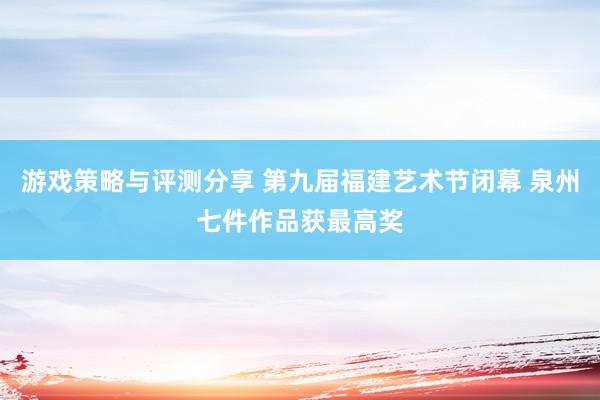 游戏策略与评测分享 第九届福建艺术节闭幕 泉州七件作品获最高奖