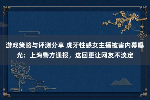 游戏策略与评测分享 虎牙性感女主播被害内幕曝光：上海警方通报，这回更让网友不淡定