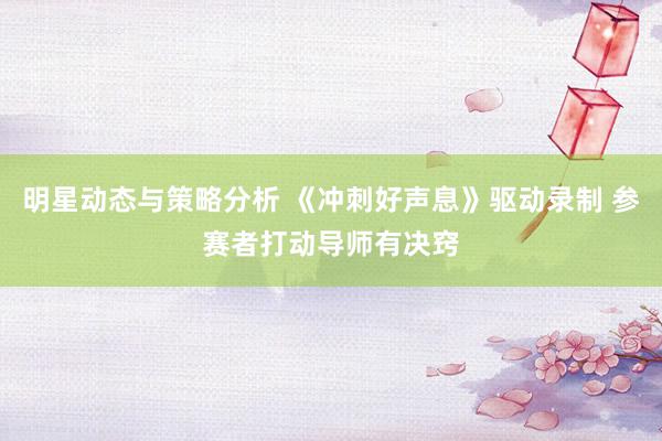 明星动态与策略分析 《冲刺好声息》驱动录制 参赛者打动导师有决窍