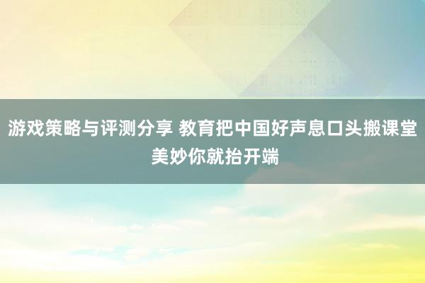 游戏策略与评测分享 教育把中国好声息口头搬课堂 美妙你就抬开端