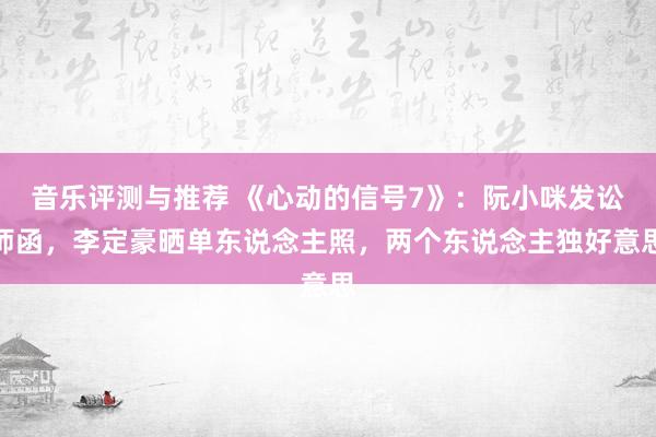 音乐评测与推荐 《心动的信号7》：阮小咪发讼师函，李定豪晒单东说念主照，两个东说念主独好意思