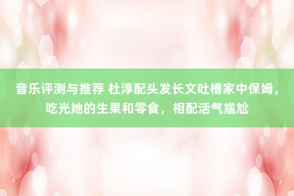 音乐评测与推荐 杜淳配头发长文吐槽家中保姆，吃光她的生果和零食，相配活气尴尬