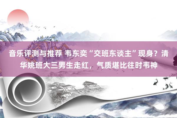 音乐评测与推荐 韦东奕“交班东谈主”现身？清华姚班大三男生走红，气质堪比往时韦神