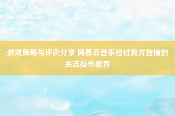 游戏策略与评测分享 网易云音乐检讨我方指摘的关连操作教育