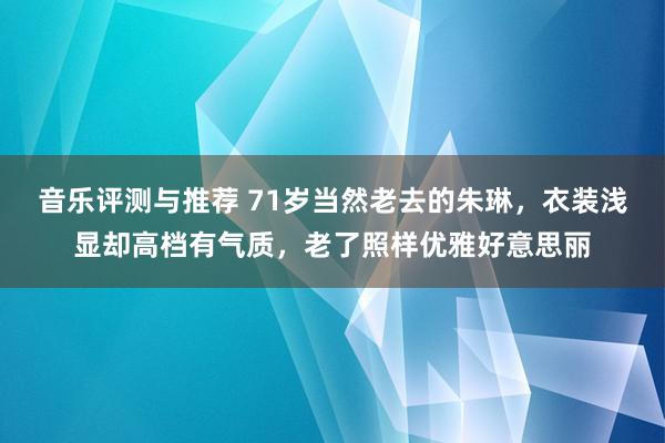 音乐评测与推荐 71岁当然老去的朱琳，衣装浅显却高档有气质，老了照样优雅好意思丽