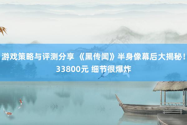 游戏策略与评测分享 《黑传闻》半身像幕后大揭秘！33800元 细节很爆炸