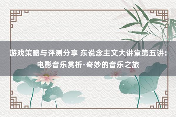 游戏策略与评测分享 东说念主文大讲堂第五讲：电影音乐赏析-奇妙的音乐之旅