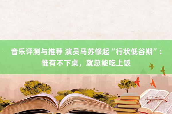 音乐评测与推荐 演员马苏修起“行状低谷期”：惟有不下桌，就总能吃上饭