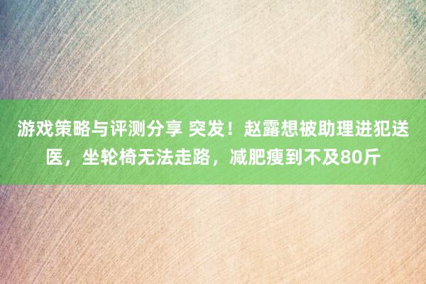 游戏策略与评测分享 突发！赵露想被助理进犯送医，坐轮椅无法走路，减肥瘦到不及80斤