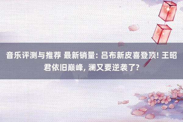 音乐评测与推荐 最新销量: 吕布新皮喜登顶! 王昭君依旧巅峰, 澜又要逆袭了?