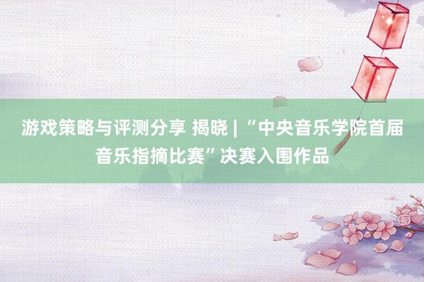 游戏策略与评测分享 揭晓 | “中央音乐学院首届音乐指摘比赛”决赛入围作品