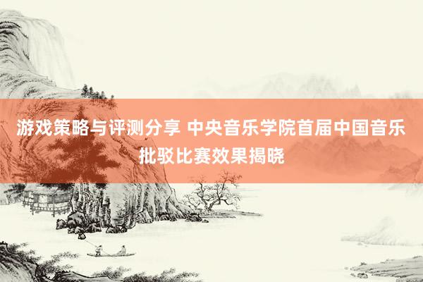 游戏策略与评测分享 中央音乐学院首届中国音乐批驳比赛效果揭晓