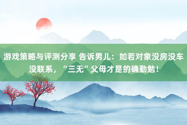 游戏策略与评测分享 告诉男儿：如若对象没房没车没联系，“三无”父母才是的确勤勉！