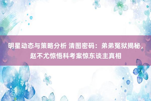 明星动态与策略分析 清图密码：弟弟冤狱揭秘，赵不尤惊悟科考案惊东谈主真相