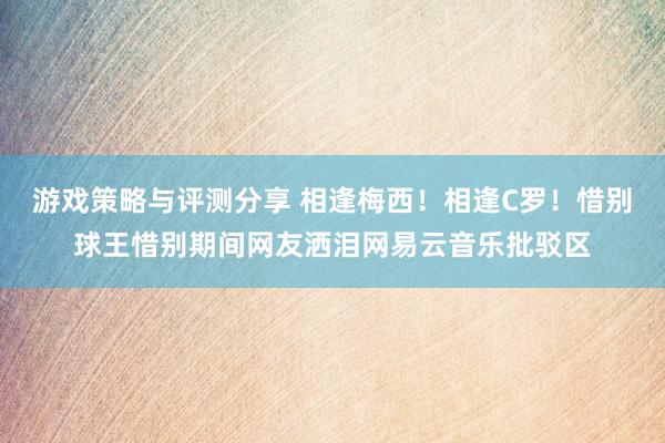 游戏策略与评测分享 相逢梅西！相逢C罗！惜别球王惜别期间网友洒泪网易云音乐批驳区