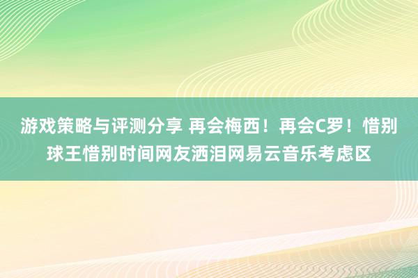 游戏策略与评测分享 再会梅西！再会C罗！惜别球王惜别时间网友洒泪网易云音乐考虑区