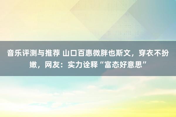 音乐评测与推荐 山口百惠微胖也斯文，穿衣不扮嫩，网友：实力诠释“富态好意思”