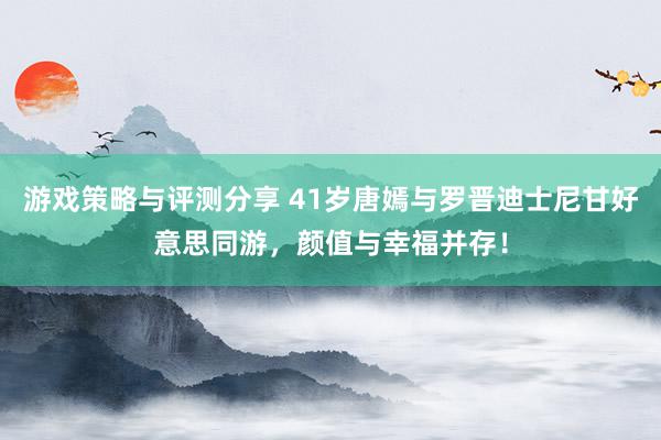 游戏策略与评测分享 41岁唐嫣与罗晋迪士尼甘好意思同游，颜值与幸福并存！