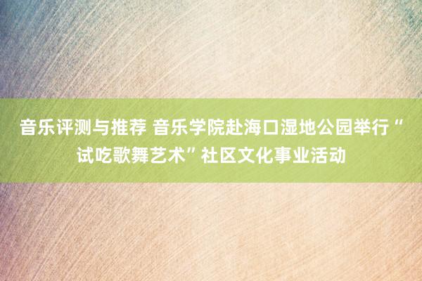 音乐评测与推荐 音乐学院赴海口湿地公园举行“试吃歌舞艺术”社区文化事业活动