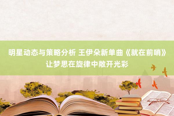 明星动态与策略分析 王伊朵新单曲《就在前哨》让梦思在旋律中敞开光彩