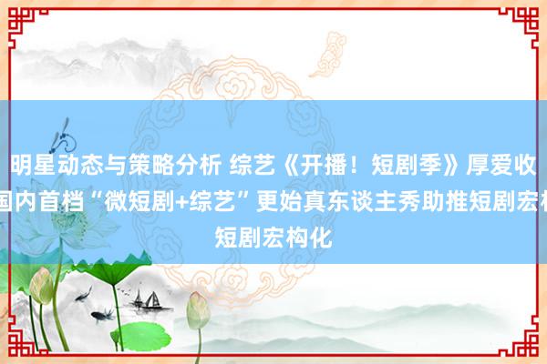 明星动态与策略分析 综艺《开播！短剧季》厚爱收官 国内首档“微短剧+综艺”更始真东谈主秀助推短剧宏构化