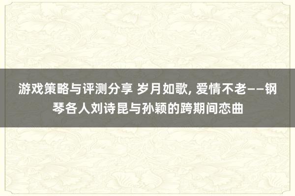 游戏策略与评测分享 岁月如歌, 爱情不老——钢琴各人刘诗昆与孙颖的跨期间恋曲