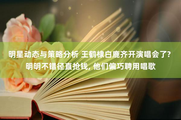 明星动态与策略分析 王鹤棣白鹿齐开演唱会了? 明明不错径直抢钱, 他们偏巧聘用唱歌