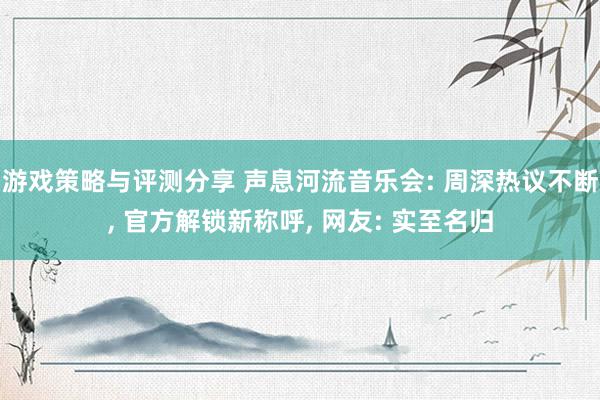 游戏策略与评测分享 声息河流音乐会: 周深热议不断, 官方解锁新称呼, 网友: 实至名归