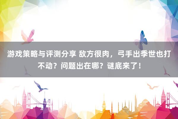 游戏策略与评测分享 敌方很肉，弓手出季世也打不动？问题出在哪？谜底来了！