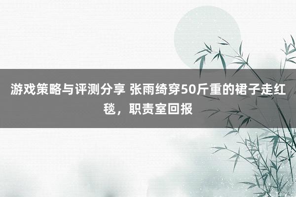 游戏策略与评测分享 张雨绮穿50斤重的裙子走红毯，职责室回报