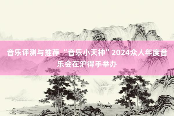 音乐评测与推荐 “音乐小天神”2024众人年度音乐会在沪得手举办