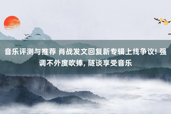 音乐评测与推荐 肖战发文回复新专辑上线争议! 强调不外度吹捧, 隧谈享受音乐