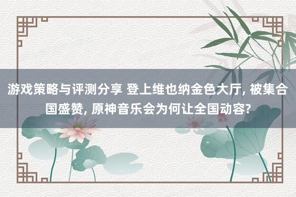 游戏策略与评测分享 登上维也纳金色大厅, 被集合国盛赞, 原神音乐会为何让全国动容?