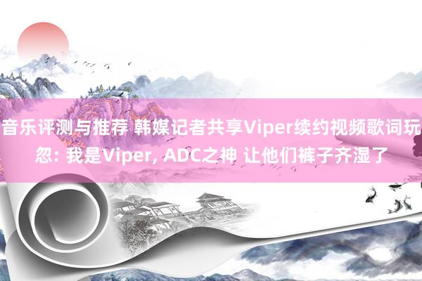 音乐评测与推荐 韩媒记者共享Viper续约视频歌词玩忽: 我是Viper, ADC之神 让他们裤子齐湿了