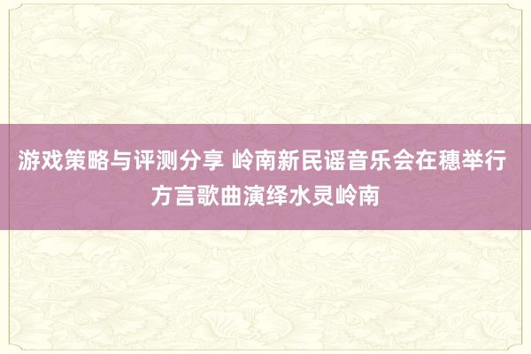 游戏策略与评测分享 岭南新民谣音乐会在穗举行 方言歌曲演绎水灵岭南