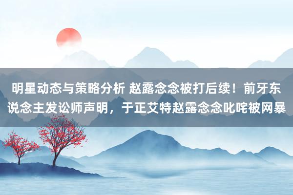 明星动态与策略分析 赵露念念被打后续！前牙东说念主发讼师声明，于正艾特赵露念念叱咤被网暴