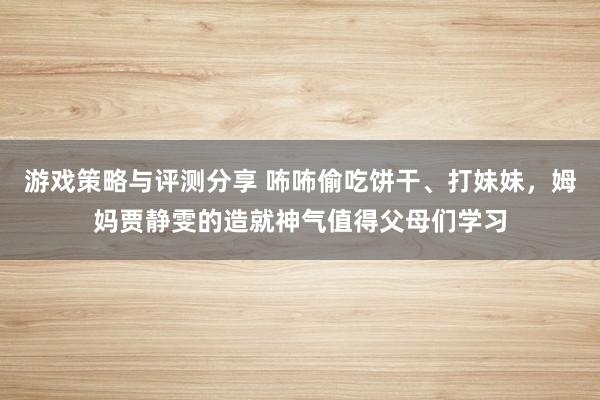 游戏策略与评测分享 咘咘偷吃饼干、打妹妹，姆妈贾静雯的造就神气值得父母们学习